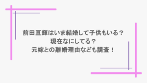 前田亘輝はいま結婚して子供もいる？現在なにしてる？元嫁との離婚理由なども調査！