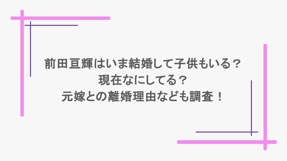 前田亘輝はいま結婚して子供もいる？現在なにしてる？元嫁との離婚理由なども調査！